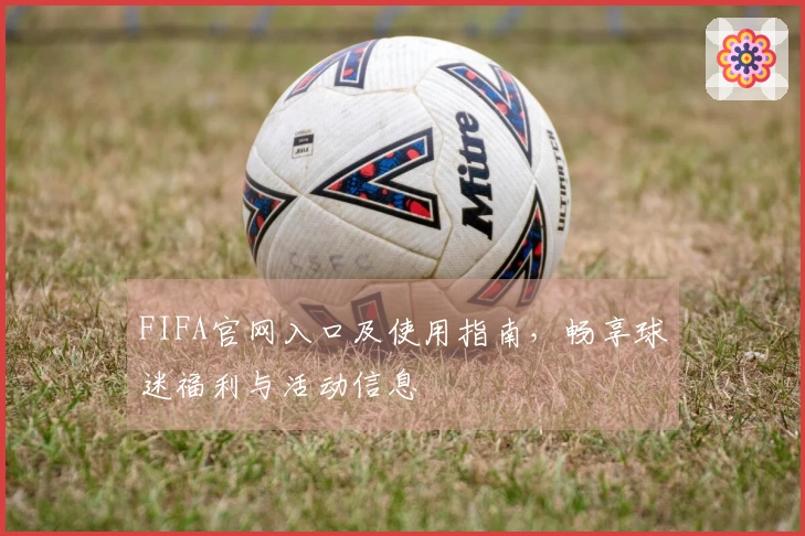 FIFA官网入口及使用指南，畅享球迷福利与活动信息