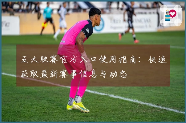 五大联赛官方入口使用指南：快速获取最新赛事信息与动态